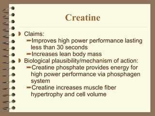 Creatine Claims: Improves high power performance lasting less than 30 seconds Increases lean body mass Biological plausibility/mechanism of action:  Creatine phosphate provides energy for high power performance via phosphagen system Creatine increases muscle fiber hypertrophy and cell volume  