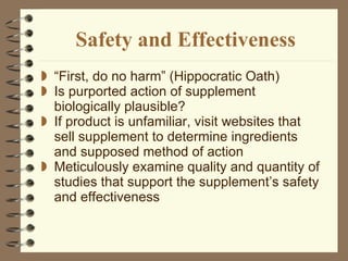 Safety and Effectiveness “ First, do no harm” (Hippocratic Oath) Is purported action of supplement biologically plausible? If product is unfamiliar, visit websites that sell supplement to determine ingredients and supposed method of action Meticulously examine quality and quantity of studies that support the supplement’s safety and effectiveness 