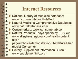 Internet Resources National Library of Medicine database: www.ncbi.nlm.nih.gov/PubMed Natural Medicine Comprehensive Database: www.naturaldatabase.com ConsumerLab: www.consumerlab.com Natural Products Encyclopedia by EBSCO: www.alleghanyregional.com/healthcontent. asp?page=/choice/demonstration/TheNaturalPharmacist-Consumer Dietary Supplement Information Bureau: www.supplementinfo.org 