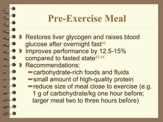 Pre-Exercise Meal Restores liver glycogen and raises blood glucose after overnight fast 42 Improves performance by 12.5-15% compared to fasted state 43,44 Recommendations: carbohydrate-rich foods and fluids small amount of high-quality protein reduce size of meal close to exercise (e.g. 1 g of carbohydrate/kg one hour before; larger meal two to three hours before) 
