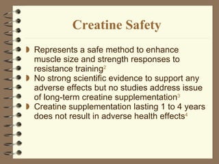 Creatine Safety Represents a safe method to enhance muscle size and strength responses to resistance training 2 No strong scientific evidence to support any adverse effects but   no studies address issue of long-term creatine supplementation 3 Creatine supplementation lasting 1 to 4 years does not result in adverse health effects 4 