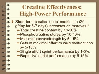 Creatine Effectiveness:  High-Power Performance Short-term creatine supplementation (20 g/day for 5-7 days) increases or improves: 5 Total creatine content by 10-30% Phosphocreatine stores by 10-40% Maximal power/strength by 5-15%  Sets of maximal effort muscle contractions by 5-15% Single effort sprint performance by 1-5%. Repetitive sprint performance by 5-15%. 