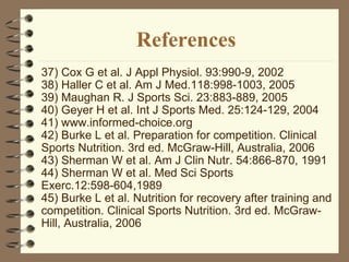 References 37) Cox G et al. J Appl Physiol. 93:990-9, 2002  38) Haller C et al. Am J Med.118:998-1003, 2005 39) Maughan R. J Sports Sci. 23:883-889, 2005  40) Geyer H et al. Int J Sports Med. 25:124-129, 2004 41) www.informed-choice.org 42) Burke L et al. Preparation for competition. Clinical Sports Nutrition. 3rd ed. McGraw-Hill, Australia, 2006 43) Sherman W et al. Am J Clin Nutr. 54:866-870, 1991  44) Sherman W et al. Med Sci Sports Exerc.12:598-604,1989 45) Burke L et al. Nutrition for recovery after training and competition. Clinical Sports Nutrition. 3rd ed. McGraw-Hill, Australia, 2006 