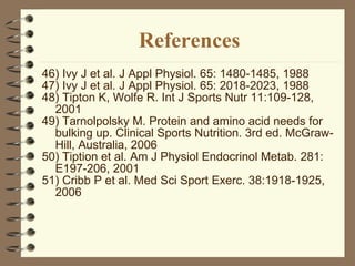 References 46) Ivy J et al. J Appl Physiol. 65: 1480-1485, 1988 47) Ivy J et al. J Appl Physiol. 65: 2018-2023, 1988 48) Tipton K, Wolfe R. Int J Sports Nutr 11:109-128, 2001 49) Tarnolpolsky M. Protein and amino acid needs for bulking up. Clinical Sports Nutrition. 3rd ed. McGraw-Hill, Australia, 2006 50) Tiption et al. Am J Physiol Endocrinol Metab. 281: E197-206, 2001 51) Cribb P et al. Med Sci Sport Exerc. 38:1918-1925, 2006  