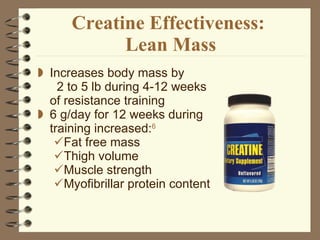 Creatine Effectiveness:  Lean Mass Increases body mass by  2 to 5 lb during 4-12 weeks of resistance training 6 g/day for 12 weeks during training increased: 6 Fat free mass Thigh volume Muscle strength Myofibrillar protein content 
