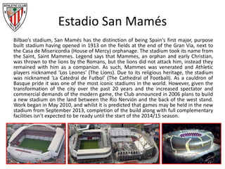 Estadio San Mamés
Bilbao’s stadium, San Mamés has the distinction of being Spain's first major, purpose
built stadium having opened in 1913 on the fields at the end of the Gran Via, next to
the Casa de Misericordia (House of Mercy) orphanage. The stadium took its name from
the Saint, Saint Mammes. Legend says that Mammes, an orphan and early Christian,
was thrown to the lions by the Romans, but the lions did not attack him, instead they
remained with him as a companion. As such, Mammes was venerated and Athletic
players nicknamed ‘Los Leones’ (The Lions). Due to its religious heritage, the stadium
was nicknamed 'La Catedral de Futbol’ (The Cathedral of Football). As a cauldron of
Basque pride it was one of the most iconic stadiums in the world. However, given the
transformation of the city over the past 20 years and the increased spectator and
commercial demands of the modern game, the Club announced in 2006 plans to build
a new stadium on the land between the Rio Nervión and the back of the west stand.
Work began in May 2010, and whilst it is predicted that games may be held in the new
stadium from September 2013, completion of the build along with full complementary
facilities isn’t expected to be ready until the start of the 2014/15 season.
 