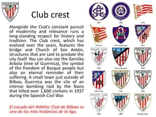 Club crest
Alongside the Club’s constant pursuit
of modernity and relevance runs a
long-standing respect for history and
tradition. The Club crest, which has
evolved over the years, features the
bridge and Church of San Antón,
structures that are said to predate the
city itself. You can also see the Gernika
Arbola (tree of Guernica), the symbol
of the freedom of Basque people but
also an eternal reminder of their
suffering. A small town just outside of
Bilbao, Guernica was the site of an
intense bombing raid by the Nazis
that killed over 1,600 civilians in 1937
during the Spanish Civil War.
El escudo del Athlétic Club de Bilbao es
uno de los más históricos de la liga.
 