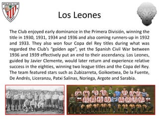 Los Leones
The Club enjoyed early dominance in the Primera División, winning the
title in 1930, 1931, 1934 and 1936 and also coming runners-up in 1932
and 1933. They also won four Copa del Rey titles during what was
regarded the Club’s “golden age”, yet the Spanish Civil War between
1936 and 1939 effectively put an end to their ascendancy. Los Leones,
guided by Javier Clemente, would later return and experience relative
success in the eighties, winning two league titles and the Copa del Rey.
The team featured stars such as Zubizarreta, Goikoetxea, De la Fuente,
De Andrés, Liceranzu, Patxi Salinas, Noriega, Argote and Sarabia.
 