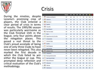 Crisis
During the nineties, despite
Lezama’s promising crop of
players, the Club entered a
clear period of crisis in terms
of results. The 1995/96 season
was particularly worrisome as
the Club finished 15th in the
league, only four points above
the relegation places. This
posed a real threat to the
Club’s proud accolade of being
one of only three Clubs to have
never been relegated. This also
marked the first decade in
which the Club failed to win
either the league or cup. This
prompted deep reflection and
critical evaluation of the Club’s
methodology.
 