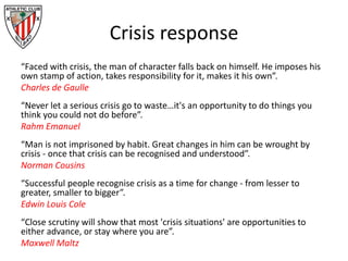 Crisis response
“Faced with crisis, the man of character falls back on himself. He imposes his
own stamp of action, takes responsibility for it, makes it his own”.
Charles de Gaulle
“Never let a serious crisis go to waste…it's an opportunity to do things you
think you could not do before”.
Rahm Emanuel
“Man is not imprisoned by habit. Great changes in him can be wrought by
crisis - once that crisis can be recognised and understood”.
Norman Cousins
“Successful people recognise crisis as a time for change - from lesser to
greater, smaller to bigger”.
Edwin Louis Cole
“Close scrutiny will show that most 'crisis situations' are opportunities to
either advance, or stay where you are”.
Maxwell Maltz
 