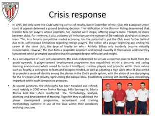 Crisis response
• In 1995, not only were the Club suffering a crisis of results, but in December of that year, the European Union
court of appeals delivered a ground breaking decision. The ratification of the Bosman Ruling determined that
transfer fees for players whose contracts had expired were illegal, offering players more freedom to move
between clubs. Furthermore, it also outlawed all limitations on the number of EU-nationals playing on a certain
team. This, in a fiercely competitive market economy, had the potential to put the Club even further behind
due to its self-imposed limitations regarding foreign players. The notion of a player beginning and ending his
career at the same club; the type of loyalty on which Athletic Bilbao rely, suddenly became virtually
inconceivable. However, the Club took a pragmatic approach and looked inwardly at themselves and how they
functioned, which prompted questions that encouraged deeper reflection and insight.
• As a consequence of such self-assessment, the Club endeavored to initiate a common plan to build from the
youth upwards. A player-centred development programme was established within a dynamic and caring
learning environment which aimed to nurture intelligent, creative players and promote within them values
such as loyalty, a willingness to learn and be open-minded, as well as adopting a high work ethic. It also aimed
to promote a sense of identity among the players in the Club’s youth system, with the vision of one day playing
for the first team and proudly representing the Basque ideal. Establishing a strong self-identity was increasingly
important within such competitive pressures.
• At several junctures, the philosophy has been tweaked and refined,
most notably in 2005 when Txema Noriega, Félix Sarriugarte, Edorta
Murua and Kike Liñero reinforced the methodology, analysis,
planning and development of training. Together they established the
player development programme, recruitment and training
methodology currently in use at the Club within their constantly
evolving structure.
 