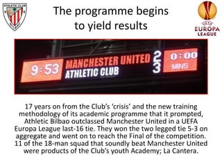 17 years on from the Club’s ‘crisis’ and the new training
methodology of its academic programme that it prompted,
Athletic Bilbao outclassed Manchester United in a UEFA
Europa League last-16 tie. They won the two legged tie 5-3 on
aggregate and went on to reach the Final of the competition.
11 of the 18-man squad that soundly beat Manchester United
were products of the Club’s youth Academy; La Cantera.
The programme begins
to yield results
 
