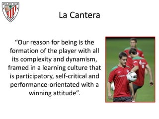 La Cantera
“Our reason for being is the
formation of the player with all
its complexity and dynamism,
framed in a learning culture that
is participatory, self-critical and
performance-orientated with a
winning attitude”.
 