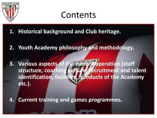 Contents
1. Historical background and Club heritage.
2. Youth Academy philosophy and methodology.
3. Various aspects of the current operation (staff
structure, coaching culture, recruitment and talent
identification, facilities, products of the Academy
etc.).
4. Current training and games programmes.
 