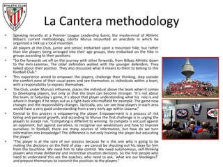 La Cantera methodology
• Speaking recently at a Premier League Leadership Event, the mastermind of Athletic
Bilbao’s current methodology, Edorta Murua recounted an anecdote in which he
organised a trek up a local mountain.
• All players at the Club, junior and senior, embarked upon a mountain hike, but rather
than the players being arranged into their age groups, they embarked on the hike in
groups according to their positions.
• "So the forwards set off on the journey with other forwards, from Bilbao Athletic down
to the mini-Lezemas. The older defenders walked with the younger defenders. They
talked about their position. They also discussed what it means to them to belong to this
football Club.“
• This experience aimed to empower the players, challenge their thinking, step outside
the comfort zone of their usual peers and see themselves as individuals within a team,
with a responsibility to express themselves.
• The Club, under Murua’s influence, places the individual above the team when it comes
to developing players, but only so that the team can become stronger. "It´s not about
the team, or Saturday´s game, it´s about that player understanding what his role is and
where it changes if he steps out as a right-back into midfield for example. The game now
changes and the responsibility changes. Tactically, you can see how players in each area
would have a very good understanding from a very early age within Lezama.”
• Central to this process is empowering the player. Empowerment is a process of risk
taking and personal growth, and according to Murua the first challenge is in urging the
players to accept risk. "Competing is different to winning. To compete is not just against
an opponent, but against ourselves, to recognise our weaknesses and how to improve
ourselves. In football, there are many sources of information, but how do we turn
information into knowledge? The difference is not only training the player but educating
the player.”
• "The player is at the core of our process because he is the one who is going to be
making the decisions on the field of play - we cannot be shouting out his ideas for him
from the touchline. We need him to take control. We need autonomous, self-thinking
players who make deliberate and instinctive situation decisions. So the first people who
need to understand this are the coaches, who need to ask, ´what are our blockages?´
and prepare themselves to transmit the positives to the players.“
 