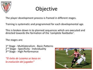 Objective
The player development process is framed in different stages.
Training is systematic and programmed for each developmental age.
This is broken down in to planned sequences which are executed and
directed towards the formation of the ‘complete footballer’.
The stages are:
1st Stage - Multilateralism - Basic Patterns
2nd Stage - Specificity - Individuality
3rd Stage - High Performance
“El éxito de Lezama se basa en
la evolución del jugador.”
 