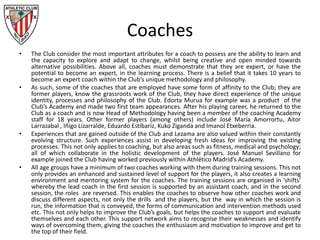 Coaches
• The Club consider the most important attributes for a coach to possess are the ability to learn and
the capacity to explore and adapt to change, whilst being creative and open minded towards
alternative possibilities. Above all, coaches must demonstrate that they are expert, or have the
potential to become an expert, in the learning process. There is a belief that it takes 10 years to
become an expert coach within the Club’s unique methodology and philosophy.
• As such, some of the coaches that are employed have some form of affinity to the Club; they are
former players, know the grassroots work of the Club, they have direct experience of the unique
identity, processes and philosophy of the Club. Edorta Murua for example was a product of the
Club’s Academy and made two first team appearances. After his playing career, he returned to the
Club as a coach and is now Head of Methodology having been a member of the coaching Academy
staff for 18 years. Other former players (among others) include José María Amorrortu, Aitor
Larrazabal , Iñigo Lizarralde, Eduardo Estíbariz, Kuko Ziganda and Imanol Etxeberria.
• Experiences that are gained outside of the Club and Lezama are also valued within their constantly
evolving structure. Such experiences assist in developing fresh ideas for improving the existing
processes. This not only applies to coaching, but also areas such as fitness, medical and psychology;
all of which collaborate in the holistic development of the players. José Manuel Sevillano for
example joined the Club having worked previously within Athlético Madrid’s Academy.
• All age groups have a minimum of two coaches working with them during training sessions. This not
only provides an enhanced and sustained level of support for the players, it also creates a learning
environment and mentoring system for the coaches. The training sessions are organised in ‘shifts’
whereby the lead coach in the first session is supported by an assistant coach, and in the second
session, the roles are reversed. This enables the coaches to observe how other coaches work and
discuss different aspects, not only the drills and the players, but the way in which the session is
run, the information that is conveyed, the forms of communication and intervention methods used
etc. This not only helps to improve the Club’s goals, but helps the coaches to support and evaluate
themselves and each other. This support network aims to recognise their weaknesses and identify
ways of overcoming them, giving the coaches the enthusiasm and motivation to improve and get to
the top of their field.
 