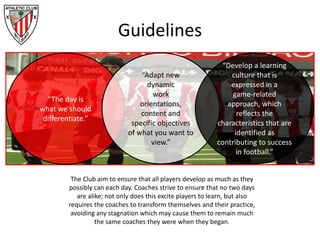Guidelines
“The day is
what we should
differentiate.”
“Adapt new
dynamic
work
orientations,
content and
specific objectives
of what you want to
view.”
The Club aim to ensure that all players develop as much as they
possibly can each day. Coaches strive to ensure that no two days
are alike; not only does this excite players to learn, but also
requires the coaches to transform themselves and their practice,
avoiding any stagnation which may cause them to remain much
the same coaches they were when they began.
“Develop a learning
culture that is
expressed in a
game-related
approach, which
reflects the
characteristics that are
identified as
contributing to success
in football.”
 