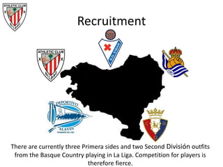 Recruitment
There are currently three Primera sides and two Second División outfits
from the Basque Country playing in La Liga. Competition for players is
therefore fierce.
 