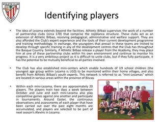 Identifying players
• The idea of Lezama extends beyond the facilities. Athletic Bilbao supervises the work of a number
of partnership clubs (circa 170) that comprise the rojiblanca structure. These clubs act as an
extension of Athletic Bilbao, receiving pedagogical, administrative and welfare support. They are
also afforded the Club’s expert experience and the tools of their current development programme
and training methodology. In exchange, the youngsters that prevail in these teams are invited to
develop through specific training in any of the development centres that the Club has throughout
the Basque Country. Similarly, if Athletic Bilbao release a player from the Academy, they may place
him at one of these partnership clubs within his own environment and continue to monitor his
progress. It is a very ambitious project as it is difficult to unite clubs, but if they fully participate, it
has the potential to be mutually beneficial to all parties involved.
• The Club has also established mini-centers which enable hundreds of U9 school children (the
youngest age group within Lezama is U10) to be monitored within their home villages, and also
benefit from Athletic Bilbao’s youth experts. This network is referred to as “mini-Lezamas“ which
are located in various areas within the province of Biscay.
• Within each mini-Lezama, there are approximately 20
players. The players train two days a week between
October and June and each mini-Lezama also play
competitive games against one another and participate
in tournaments. Around Easter, the continuous
observations and assessments of each player that have
been carried out over the past eight months are
accumulated, and players are selected to be part of
next season’s Alevins in Lezama.
 