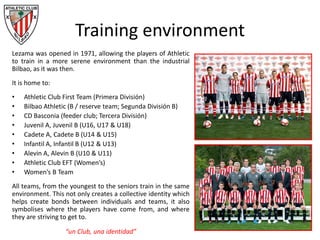 Training environment
Lezama was opened in 1971, allowing the players of Athletic
to train in a more serene environment than the industrial
Bilbao, as it was then.
It is home to:
• Athletic Club First Team (Primera División)
• Bilbao Athletic (B / reserve team; Segunda División B)
• CD Basconia (feeder club; Tercera División)
• Juvenil A, Juvenil B (U16, U17 & U18)
• Cadete A, Cadete B (U14 & U15)
• Infantil A, Infantil B (U12 & U13)
• Alevin A, Alevin B (U10 & U11)
• Athletic Club EFT (Women’s)
• Women’s B Team
All teams, from the youngest to the seniors train in the same
environment. This not only creates a collective identity which
helps create bonds between individuals and teams, it also
symbolises where the players have come from, and where
they are striving to get to.
“un Club, una identidad”
 