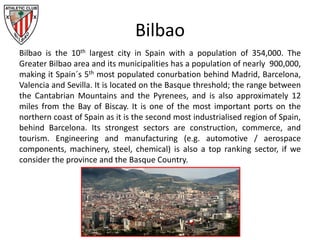 Bilbao
Bilbao is the 10th largest city in Spain with a population of 354,000. The
Greater Bilbao area and its municipalities has a population of nearly 900,000,
making it Spain´s 5th most populated conurbation behind Madrid, Barcelona,
Valencia and Sevilla. It is located on the Basque threshold; the range between
the Cantabrian Mountains and the Pyrenees, and is also approximately 12
miles from the Bay of Biscay. It is one of the most important ports on the
northern coast of Spain as it is the second most industrialised region of Spain,
behind Barcelona. Its strongest sectors are construction, commerce, and
tourism. Engineering and manufacturing (e.g. automotive / aerospace
components, machinery, steel, chemical) is also a top ranking sector, if we
consider the province and the Basque Country.
 