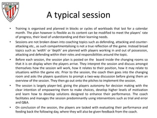 A typical session
• Training is organised and planned in blocks or cycles of workloads that last for a calendar
month. The plan however is flexible as its content can be modified to meet the players’ rate
of progress, their level of understanding and their learning needs.
• Sessions are not broken down into coaching topics such as defending, attacking and counter-
attacking etc., as such compartmentalising is not a true reflection of the game. Instead broad
topics such as ‘width’ or ‘depth’ are planned with players working in and out of possession,
attacking and defending within their roles and responsibilities around the topic.
• Before each session, the session plan is posted on the board inside the changing rooms so
that it is on display when the players arrive. They interpret the session and discuss amongst
themselves how the session will work, how it relates to their position, how it may relate to
situations within the game etc. Prior to the session, the coach then goes into the changing
room and asks the players questions to prompt a two-way discussion before giving them an
overview of the session. They then go out onto the pitches to implement the session.
• The session is largely player-led, giving the players autonomy for decision making with the
clear intention of empowering them to make choices, develop higher levels of motivation
and learn how to develop solutions designed to enhance their performance. The coach
facilitates and manages the session predominantly using interventions such as trial and error
and Q&A.
• On conclusion of the session, the players are tasked with evaluating their performance and
feeding back the following day, where they will also be given feedback from the coach.
 