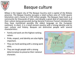 Basque culture
Bilbao is the largest city of The Basque Country and is capital of the Bizkaia
province. The Basque Country occupies a total surface area of 7,234 square
kilometres and is home to 2.193 million people. The Basques have lived as a
community for thousands of years, and despite a great deal of repression and
their culture being persecuted during General Francisco Franco’s dictatorship,
they have maintained possibly the oldest language on the European
continent. In short, it is a small ancient country with a strong identity and its
own culture and history. Basques are distinctive people with several
characteristics:
• Family and work are the highest ranking
values.
• Pride, respect, and identity are also highly
important.
• They are hard-working with a strong work
ethic.
• They are tough people with a strong
determination to preserve their national
character.
 