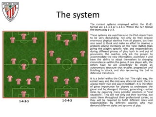 The system
The current systems employed within the 11v11
format are 1-4-3-3 or 1-3-4-3. Within the 7v7 format
the teams play 1-3-3.
These systems are used because the Club deem them
to be very demanding; not only do they require
enormous physical stamina from all players, but they
also need to think and make an effort to develop a
problem-solving mentality on the field. Rather than
giving the players specific roles and responsibilities
during different phases of play, both in and out of
possession, the coaches only ask the players to
accommodate the new information, assimilate it and
have the ability to adapt themselves to changing
circumstances within the game. If one player acts, the
others have to act accordingly to create an
autonomous structure that enables progression and
finishing in attack, and also recovering the ball in
defensive transitions.
It is a belief within the Club that “the right way, the
correct way, and the only way, does not exist; there is
always more than one way in football”. It is therefore
of great importance for players to understand the
game and be divergent thinkers, generating creative
ideas by exploring many possible solutions in “real
situations”. This will not only aid their learning, but
assist them throughout their professional career, as
they will be required to fulfill different roles and
responsibilities by different coaches who may
demand different styles and systems of play.
1-4-3-3 1-3-4-3
 