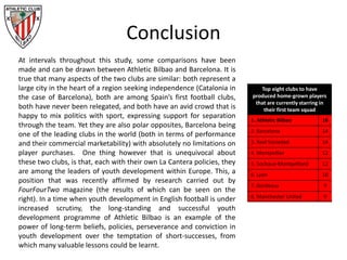 Conclusion
At intervals throughout this study, some comparisons have been
made and can be drawn between Athletic Bilbao and Barcelona. It is
true that many aspects of the two clubs are similar: both represent a
large city in the heart of a region seeking independence (Catalonia in
the case of Barcelona), both are among Spain’s first football clubs,
both have never been relegated, and both have an avid crowd that is
happy to mix politics with sport, expressing support for separation
through the team. Yet they are also polar opposites, Barcelona being
one of the leading clubs in the world (both in terms of performance
and their commercial marketability) with absolutely no limitations on
player purchases. One thing however that is unequivocal about
these two clubs, is that, each with their own La Cantera policies, they
are among the leaders of youth development within Europe. This, a
position that was recently affirmed by research carried out by
FourFourTwo magazine (the results of which can be seen on the
right). In a time when youth development in English football is under
increased scrutiny, the long-standing and successful youth
development programme of Athletic Bilbao is an example of the
power of long-term beliefs, policies, perseverance and conviction in
youth development over the temptation of short-successes, from
which many valuable lessons could be learnt.
Top eight clubs to have
produced home-grown players
that are currently starring in
their first team squad
1. Athletic Bilbao 16
2. Barcelona 14
3. Real Sociedad 14
4. Montpellier 12
5. Sochaux-Montpelliard 12
6. Lyon 10
7. Bordeaux 9
8. Manchester United 9
 