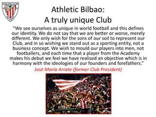 Athletic Bilbao:
A truly unique Club
“We see ourselves as unique in world football and this defines
our identity. We do not say that we are better or worse, merely
different. We only wish for the sons of our soil to represent our
Club, and in so wishing we stand out as a sporting entity, not a
business concept. We wish to mould our players into men, not
footballers, and each time that a player from the Academy
makes his debut we feel we have realised an objective which is in
harmony with the ideologies of our founders and forefathers.”
José María Arrate (former Club President)
 
