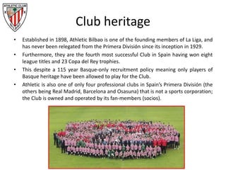 Club heritage
• Established in 1898, Athletic Bilbao is one of the founding members of La Liga, and
has never been relegated from the Primera División since its inception in 1929.
• Furthermore, they are the fourth most successful Club in Spain having won eight
league titles and 23 Copa del Rey trophies.
• This despite a 115 year Basque-only recruitment policy meaning only players of
Basque heritage have been allowed to play for the Club.
• Athletic is also one of only four professional clubs in Spain’s Primera División (the
others being Real Madrid, Barcelona and Osasuna) that is not a sports corporation;
the Club is owned and operated by its fan-members (socios).
 