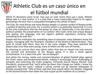 Athletic Club es un caso único en
el fútbol mundial
Whilst FC Barcelona claim to be ‘mes que un club’ (more than just a club), Athletic
Bilbao take it a step further. It is a Club that is more inextricably linked to its region,
generating a fervour that is unequalled throughout the whole of Spain.
The Club, for most Biscay and many Basque people is a potent symbol of Basque pride,
a symbol of identity and unity. For a country which is so politically fractioned, it is one
of the only institutions that has the power to unite all. Historically, it has also been a
political symbol; the preservation of ‘La Cantera’ (the Club’s strict and unique Basque
only policy), the language, and the region’s political aspirations certainly have
something to do with this.
People feel the institution has something close to everyone; many followers know the
players, managing staff, the President, members of the Board of Administration. They
went to school with them, they live in the same villages. They have watched the
players play since they were young, many of whom are the sons of friends…
By choosing to nurture their own talent rather than buy an import not only ensures
the survival and promotion of the Basque game, it is also a stand against
centralisation. It is a voice that yells “we are Basque!”.
And whilst the money, media and commercialisation of global football plays against
the Club’s values and fundamental beliefs, making it increasingly more challenging to
compete and restricting the Club’s progress, Fernando García Macua (former Club
President), announced that “we’d rather go down than change our habits, I know the
supporters feel the same.” Indeed a survey carried out by Spanish newspaper El
Mundo revealed that “76% of them said that they would rather see Athletic relegated
to the Second Division than allow the Club to give up the tradition of La Cantera.”
 