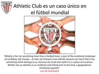 “Athletic is for me something more than a football team; a part of the emotional landscape
of my Bilbao, My Vizcaya… at root, we Vizcayans love Athletic because we intuit that it has
something which belongs to us, because we intuit that within it is a piece of ourselves.
Athletic has an identity as an umbilical cord linking men to the land, a geographical-
emotional capacity.”
Luis De Castresana
Athletic Club es un caso único en
el fútbol mundial
 