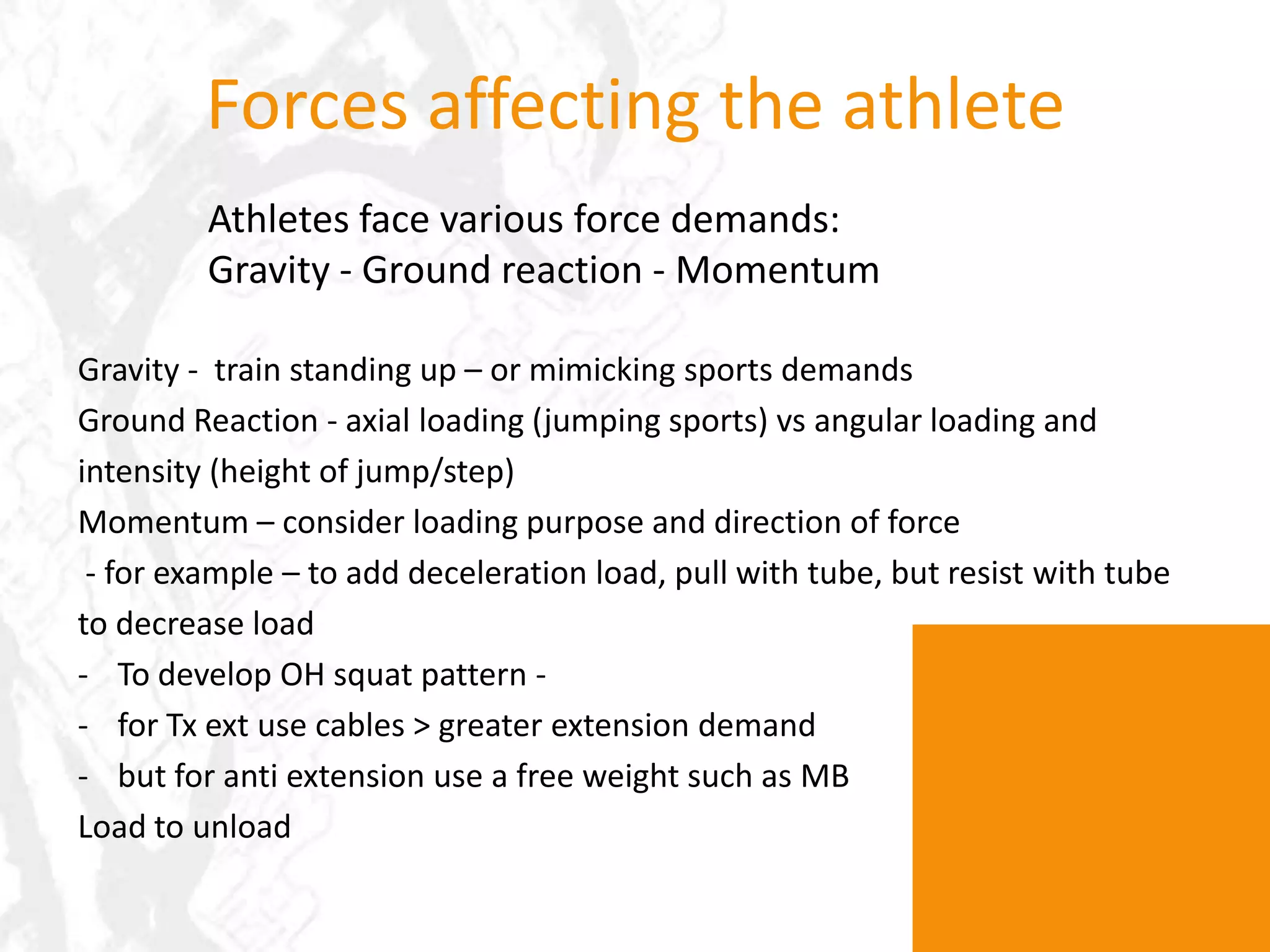 Forces affecting the athleteAthletes face various force demands:Gravity - Ground reaction - MomentumGravity -  train standing up – or mimicking sports demandsGround Reaction - axial loading (jumping sports) vs angular loading and intensity (height of jump/step)Momentum – consider loading purpose and direction of force - for example – to add deceleration load, pull with tube, but resist with tube to decrease load To develop OH squat pattern -  