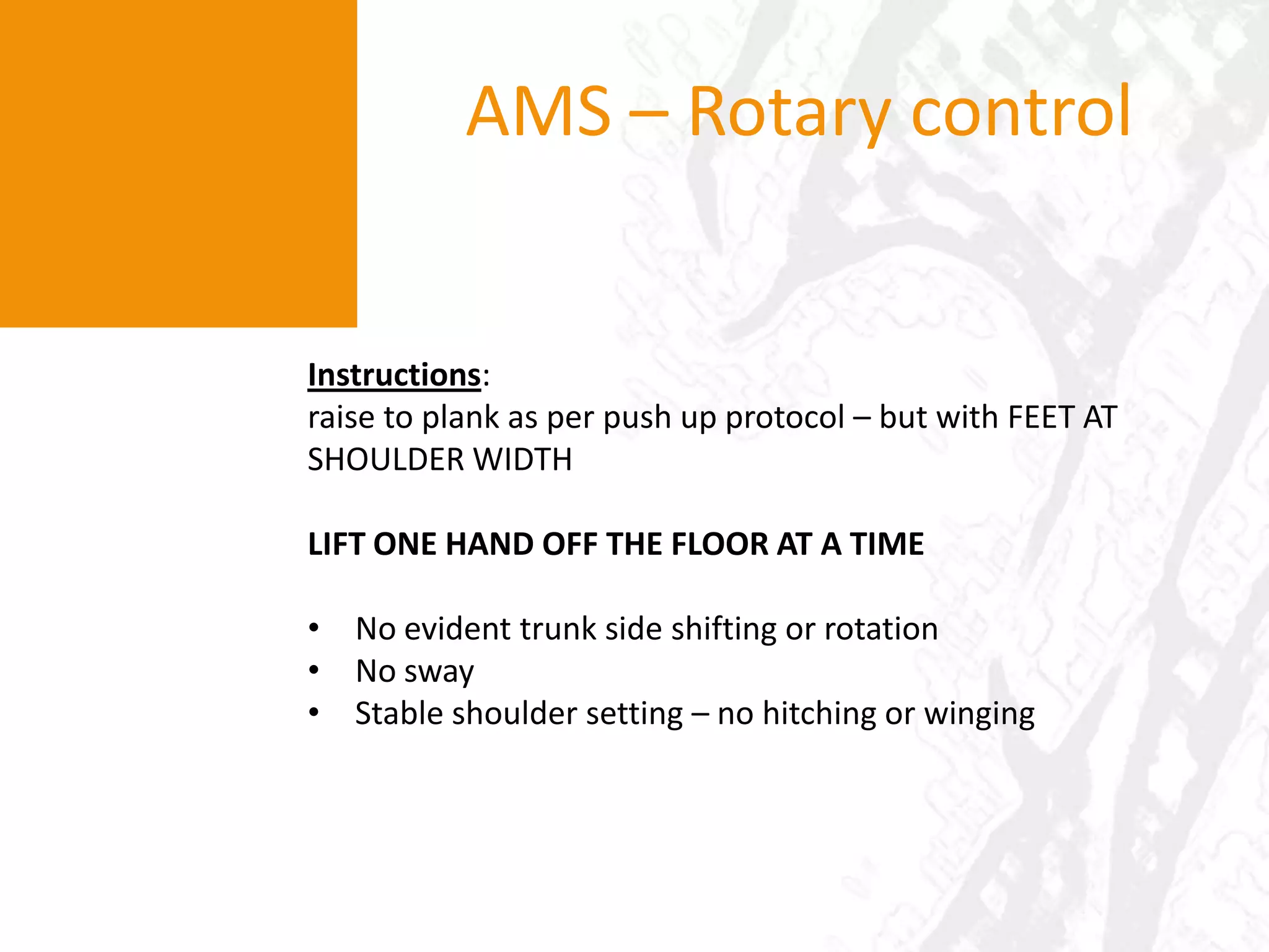 Dowel over feetAMS – OH MobilityInstructions: client to stand ‘comfortably’ and lift their arms overhead so as to touch palms above their head (“above ears” = in the frontal plane). participant is to keep their elbows extended. Limitations in performance would suggest poor Tx spine and shld girdle flexibility/mobility, evidenced by:pain