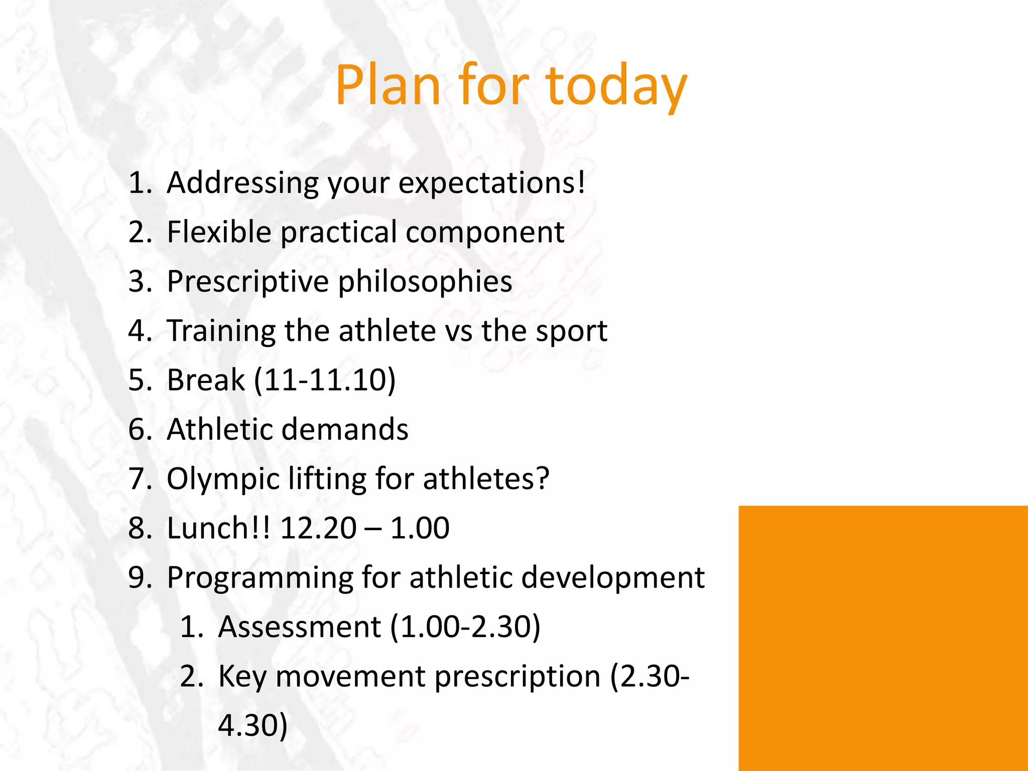 Plan for todayAddressing your expectations!Flexible practical componentPrescriptive philosophiesTraining the athlete vs the sportBreak (11-11.10)Athletic demandsOlympic lifting for athletes?Lunch!! 12.20 – 1.00Programming for athletic developmentAssessment (1.00-2.30)Key movement prescription (2.30-4.30)
