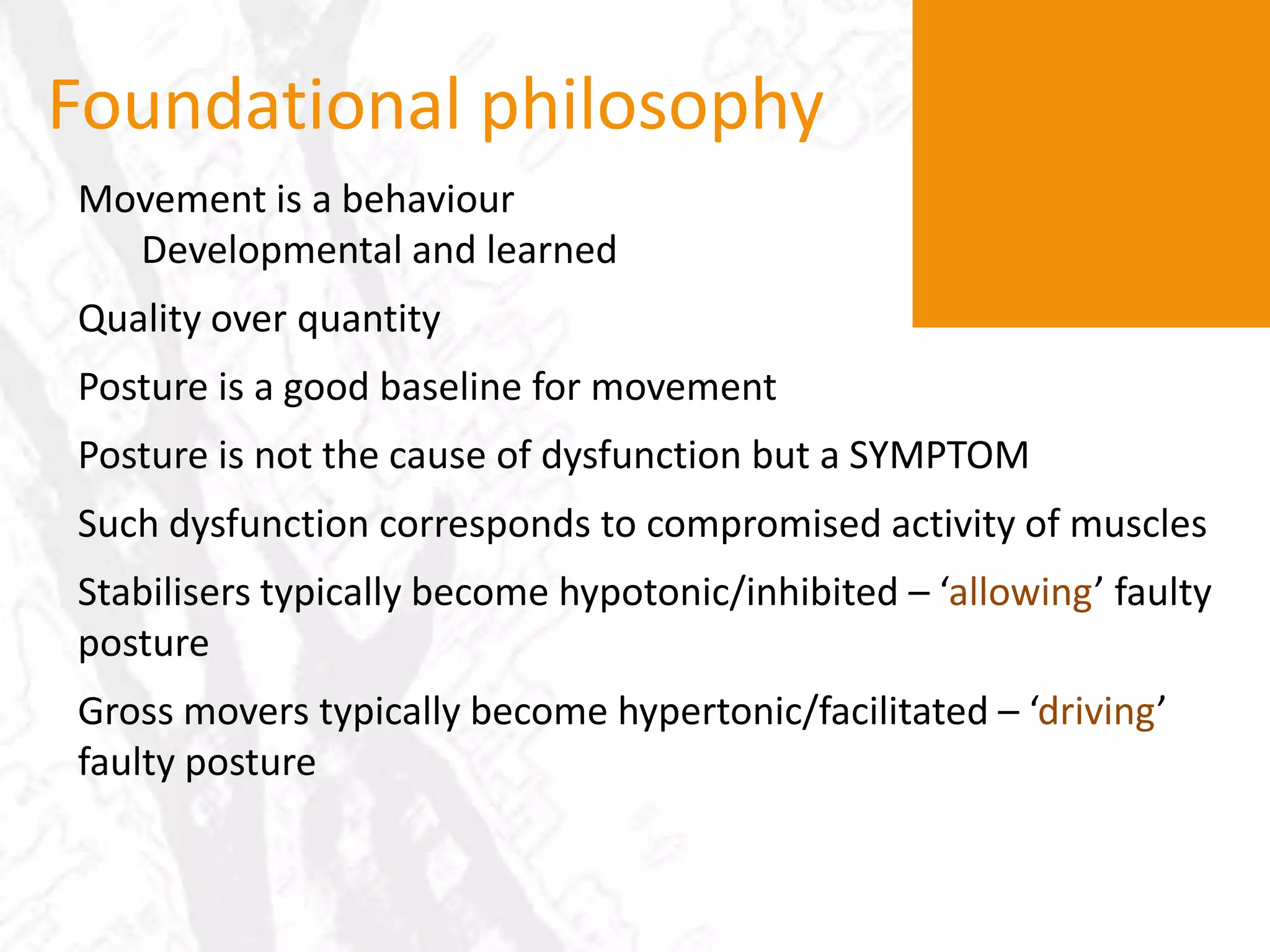 Foundational philosophyMovement is a behaviourDevelopmental and learnedQuality over quantityPosture is a good baseline for movementPosture is not the cause of dysfunction but a SYMPTOMSuch dysfunction corresponds to compromised activity of musclesStabilisers typically become hypotonic/inhibited – ‘allowing’ faulty posture Gross movers typically become hypertonic/facilitated – ‘driving’ faulty posture