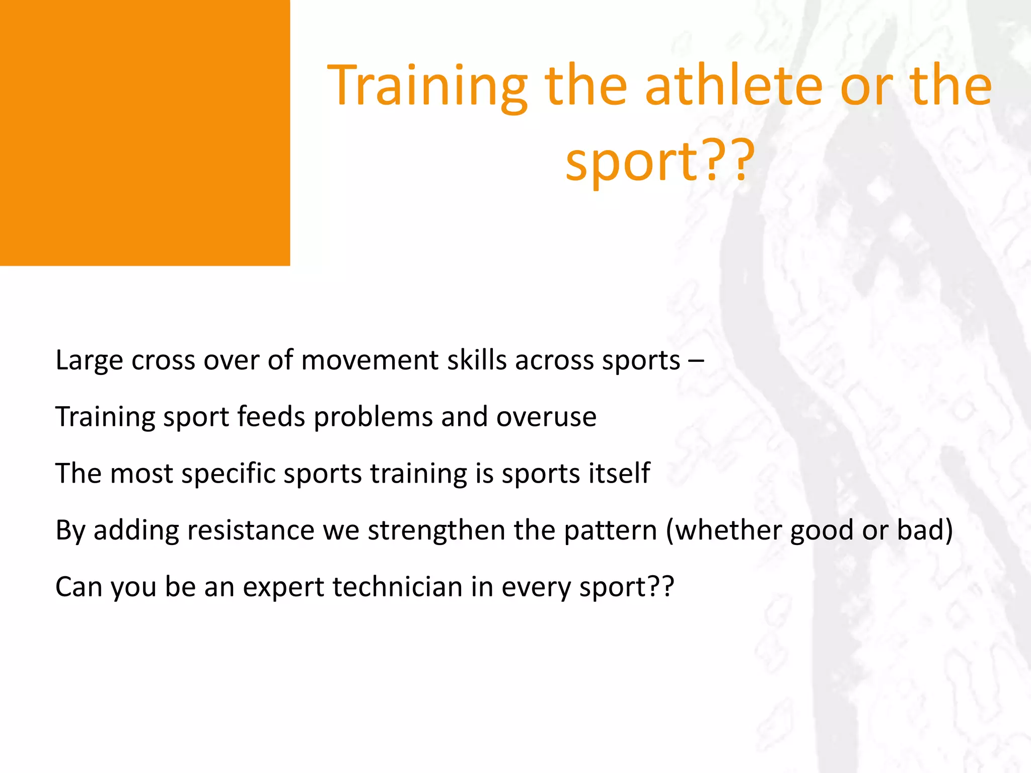 Training the athlete or the sport??Large cross over of movement skills across sports – Training sport feeds problems and overuseThe most specific sports training is sports itselfBy adding resistance we strengthen the pattern (whether good or bad)Can you be an expert technician in every sport??