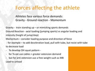 Forces affecting the athleteAthletes face various force demands:Gravity - Ground reaction - MomentumGravity -  train standing up – or mimicking sports demandsGround Reaction - axial loading (jumping sports) vs angular loading and intensity (height of jump/step)Momentum – consider loading purpose and direction of force - for example – to add deceleration load, pull with tube, but resist with tube to decrease load To develop OH squat pattern -  