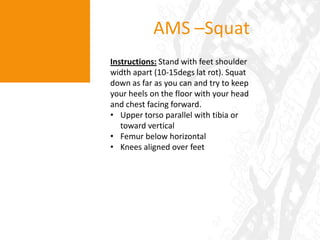 AMS – OH SquatInstructions: Stand with feet shoulder width apart (10-15degs latrot). Hold the stick on your head with elbows at 90degs - and raise, elbows straight. Squat down as far as you can and try to keep your heels on the floor with your head and chest facing forward.Upper torso parallel with tibia or toward vertical