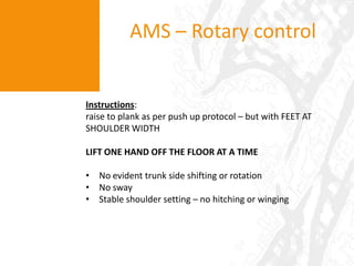 Dowel over feetAMS – OH MobilityInstructions: client to stand ‘comfortably’ and lift their arms overhead so as to touch palms above their head (“above ears” = in the frontal plane). participant is to keep their elbows extended. Limitations in performance would suggest poor Tx spine and shld girdle flexibility/mobility, evidenced by:pain