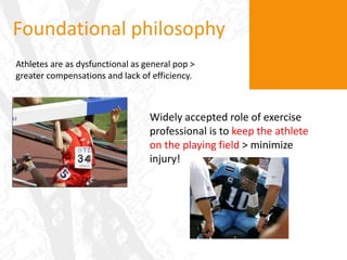 Foundational philosophyAthletes are as dysfunctional as general pop > greater compensations and lack of efficiency.Widely accepted role of exercise professional is to keep the athlete on the playing field> minimize injury!