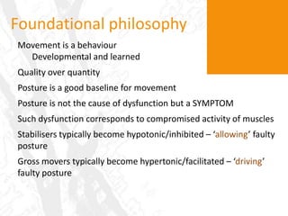 Foundational philosophyMovement is a behaviourDevelopmental and learnedQuality over quantityPosture is a good baseline for movementPosture is not the cause of dysfunction but a SYMPTOMSuch dysfunction corresponds to compromised activity of musclesStabilisers typically become hypotonic/inhibited – ‘allowing’ faulty posture Gross movers typically become hypertonic/facilitated – ‘driving’ faulty posture