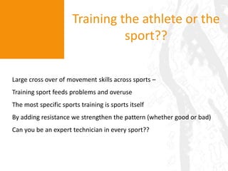 Training the athlete or the sport??Large cross over of movement skills across sports – Training sport feeds problems and overuseThe most specific sports training is sports itselfBy adding resistance we strengthen the pattern (whether good or bad)Can you be an expert technician in every sport??