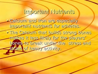 Important Nutrients Calcium and iron are especially important nutrients for athletes. The Calcium that builds strong bones makes it less likely for the players’ bones to break under the  stress and strain of heavy activity.  