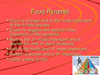 Food Pyramid Grain is orange and is the most important of the 6 food groups. Green is veggies the second most important in the pyramid. Blue is the 3 rd  most important and it stands for milk or dairy products. Red is the fruits and 4 th  most important. Protein is purple and is 5 th  important. Lastly yellow is oils. 
