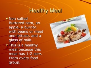 Healthy Meal Non salted Buttered corn, an apple, a burrito with beans or meat and lettuce, and a glass of milk. This is a healthy meal because this meal has 1-2 serv. From every food group. 