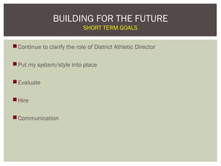 BUILDING FOR THE FUTURE
                             SHORT TERM GOALS


 Continue to clarify the role of District Athletic Director

 Put my system/style into place

 Evaluate

 Hire

 Communication
 