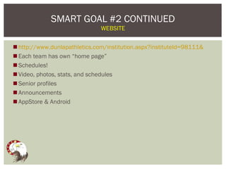 SMART GOAL #2 CONTINUED
                               WEBSITE


 http://www.dunlapathletics.com/institution.aspx?instituteId=98111&
 Each team has own “home page”
 Schedules!
 Video, photos, stats, and schedules
 Senior profiles
 Announcements
 AppStore & Android
 